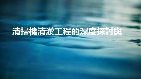 清掃機清淤工程的深度探討與實踐經驗分享究竟能帶來哪些驚人效果？